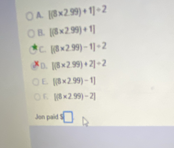 [(8* 2.99)+1]/ 2
B. [(8* 2.99)+1]
C. [(8* 2.99)-1]/ 2
D. [(8* 2.99)+2]/ 2
E. [(8* 2.99)-1]
F. [(8* 2.99)-2]
Jon paid $□