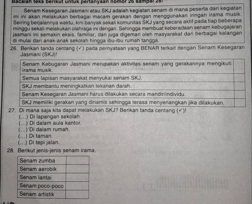 Bacalah teks berikut untuk pertanyaan nomor 26 sampal 28!
Senam Kesegaran Jasmani atau SKJ adalah kegiatan senam di mana peserta dari kegiatan
ini ini akan melakukan berbagai macam gerakan dengan menggunakan iringan irama musik.
Seiring berjalannya waktu, kini banyak sekali komunitas SKJ yang secara aktif pada tiap beberapa
minggu sekali melakukan olahraga ini dengan. Sehingga membuat keberadaan senam kebugajaran
jasmani ini semakin eksis, familiar, dan juga digemari oleh masyarakat dari berbagai kalangan
di mulai dari anak-anak sekolah hingga ibu-ibu rumah tangga.
26. Berikan tanda centang (√) pada pernyataan yang BENAR terkait dengan Senam Kesegaran
Jasmani (SKJ)!
27. Di mana saja kita dapat melakukan SKJ? Berikan tanda centang (√)!
(...) Di lapangan sekolah.
(...) Di dalam aula kantor.
(...) Di dalam rumah.
(...) Di taman.
(...) Di tepi jalan.
28. Berikut jenis-jenis senam irama.