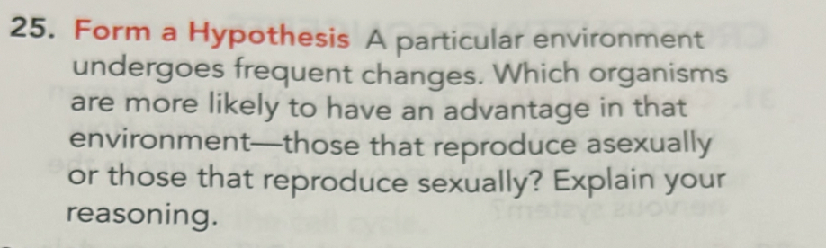 Form a Hypothesis A particular environment 
undergoes frequent changes. Which organisms 
are more likely to have an advantage in that 
environment—those that reproduce asexually 
or those that reproduce sexually? Explain your 
reasoning.