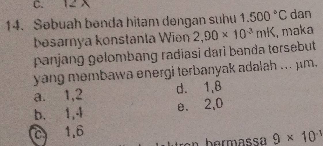 12 X
14. Səbuah bənda hitam dəngan suhu 1.500°C dan
bəsarnya konstanta Wiən 2,90* 10^(-3)mK , maka
panjang gelombang radiasi dari benda tersebut 
yang membawa energi terbanyak adalah ... μm.
a. 1, 2 d. 1, 8
b. 1, 4 e. 2, 0
c 1, 6
9* 10^(-1)