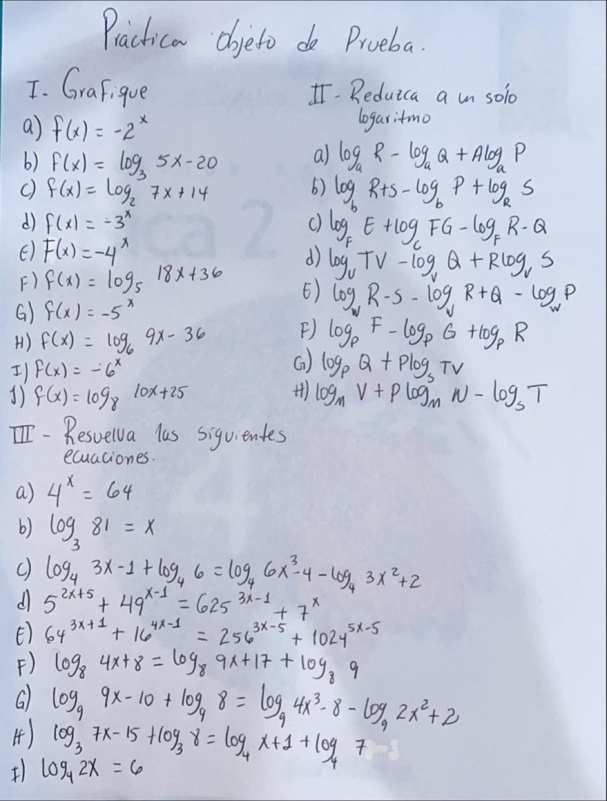 Practica dojeto do Proeba.
T. Grafigue I Reduica a in solo
a) f(x)=-2^x logaritmo
b) f(x)=log _35x-20
a) log _aR-log _aQ+Alog _aP
f(x)=log _27x+14
() log _bR+s-log _bP+log _RS
d f(x)=-3^x
() F(x)=-4^x
log _FE+log _CFG-log _FR-Q
d) log _uTV-log _vQ+Rlog _vS
F) f(x)=log _5 18x+36
E)
G) f(x)=-5^x log _wR-s-log _vR+Q-log _wP
H1) f(x)=log _69x-36
F) log _pF-log _pG+log _pR
I) f(x)=-6^x
G log _pQ+Plog _sTV
1) f(x)=log _8 10x+25
) log _MV+plog _MN-log _ST
[I- Resvelv a las siguientes
ecuaciones.
a) 4^x=64
b) log _381=x
c) log _43x-1+log _46=log _46x^3-4-log _43x^2+2
d 5^(2x+5)+49^(x-1)=625^(3x-1)+7^x
E 64^(3x+1)+16^(4x-1)=256^(3x-5)+1024^(5x-5)
F) log _84x+8=log _89x+17+log _89
6
4) log _99x-10+log _98=log _94x^3-8-log _92x^2+2
log _37x-15+log _38=log _4x+1+log _47
log _42x=6