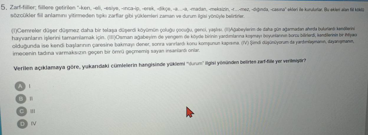 Zarf-fiiller; fiillere getirilen “-ken, -eli, -esiye, -ınca-ip, -erek, -dikçe, -a...-a, -madan, -meksizin, -r...-mez, -dığında, -casına” ekleri ile kurulurlar. Bu ekleri alan fiil köklü
sözcükler fiil anlamını yitirmeden tıpkı zarflar gibi yüklemleri zaman ve durum ilgisi yönüyle belirtirler.
(1)Cemreler düşer düşmez daha bir telașa düşerdi köyümün çoluğu çocuğu, genci, yaşlısı. (II)Ağabeylerim de daha gün ağarmadan ahırda bulurlardı kendilerini
hayvanların işlerini tamamlamak için. (III)Osman ağabeyim de yengem de köyde birinin yardımlarına koşmayı boyunlarının borcu bilirlerdi, kendilerinin bir ihtiyacı
olduğunda ise kendi başlarının çaresine bakmayı dener, sonra varırlardı konu komşunun kapısına. (IV) Şimdi düşünüyorum da yardımlaşmanın, dayanışmanın,
imecenin tadına varmaksızın geçen bir ömrü geçmemiş sayan insanlardı onlar.
Verilen açıklamaya göre, yukarıdaki cümlelerin hangisinde yüklemi “durum” ilgisi yönünden belirten zarf-fiile yer verilmiştir?
A I
BⅡ
C III
DⅣ