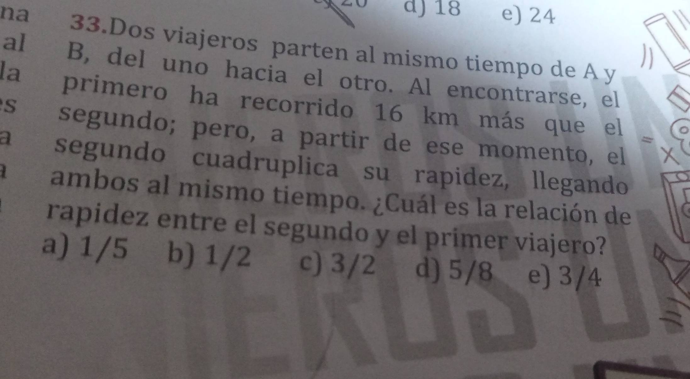 d) 18
na e) 24
al
33.Dos viajeros parten al mismo tiempo de A y
la
B, del uno hacia el otro. Al encontrarse, el
S
primero ha recorrido 16 km más que el =
segundo; pero, a partir de ese momento, el
a
segundo cuadruplica su rapidez, llegando
ambos al mismo tiempo. ¿Cuál es la relación de
rapidez entre el segundo y el prímer viajero?
a) 1/5 b) 1/2 c) 3/2 d) 5/8 e) 3/4