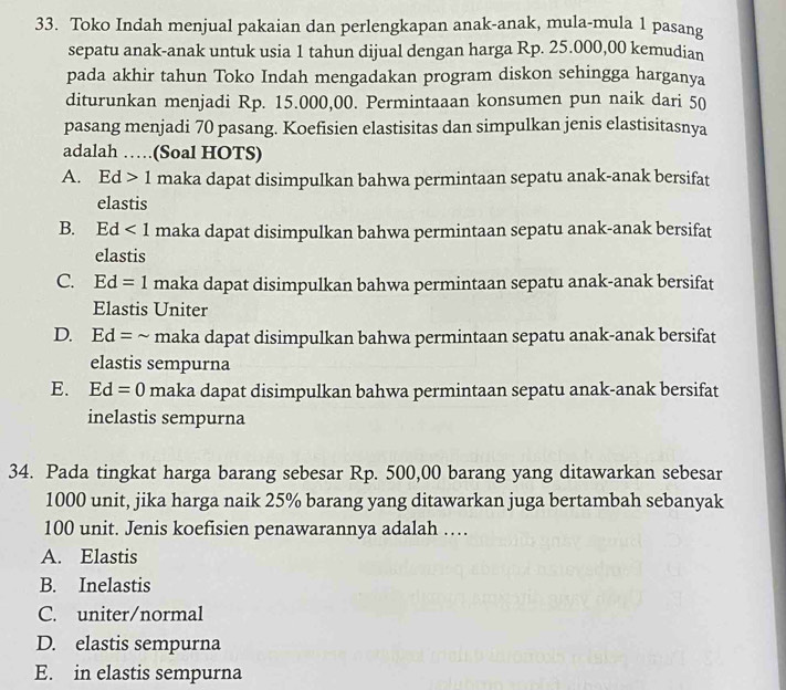 Toko Indah menjual pakaian dan perlengkapan anak-anak, mula-mula 1 pasang
sepatu anak-anak untuk usia 1 tahun dijual dengan harga Rp. 25.000,00 kemudian
pada akhir tahun Toko Indah mengadakan program diskon sehingga harganya
diturunkan menjadi Rp. 15.000,00. Permintaaan konsumen pun naik dari 50
pasang menjadi 70 pasang. Koefisien elastisitas dan simpulkan jenis elastisitasnya
adalah …(Soal HOTS)
A. Ed>1 maka dapat disimpulkan bahwa permintaan sepatu anak-anak bersifat
elastis
B. Ed<1</tex> maka dapat disimpulkan bahwa permintaan sepatu anak-anak bersifat
elastis
C. Ed=1 maka dapat disimpulkan bahwa permintaan sepatu anak-anak bersifat
Elastis Uniter
D. Ed= ~ maka dapat disimpulkan bahwa permintaan sepatu anak-anak bersifat
elastis sempurna
E. Ed=0 maka dapat disimpulkan bahwa permintaan sepatu anak-anak bersifat
inelastis sempurna
34. Pada tingkat harga barang sebesar Rp. 500,00 barang yang ditawarkan sebesar
1000 unit, jika harga naik 25% barang yang ditawarkan juga bertambah sebanyak
100 unit. Jenis koefisien penawarannya adalah …
A. Elastis
B. Inelastis
C. uniter/normal
D. elastis sempurna
E. in elastis sempurna