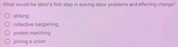 What would be labor's first step in solving labor problems and effecting change?
striking
collective bargaining
protest marching
joining a union