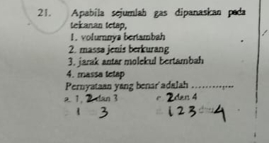 Apabíla sejumlah gas dipanaskan pada 
tekanan tetap, 
1. volumnya bertambah 
2. massa jenis berkurang 
3. jarak antar molekul bertambah 
4. massa tetap 
Pernyataan yang benar'adalah_
2 1 n 3 r dan 4