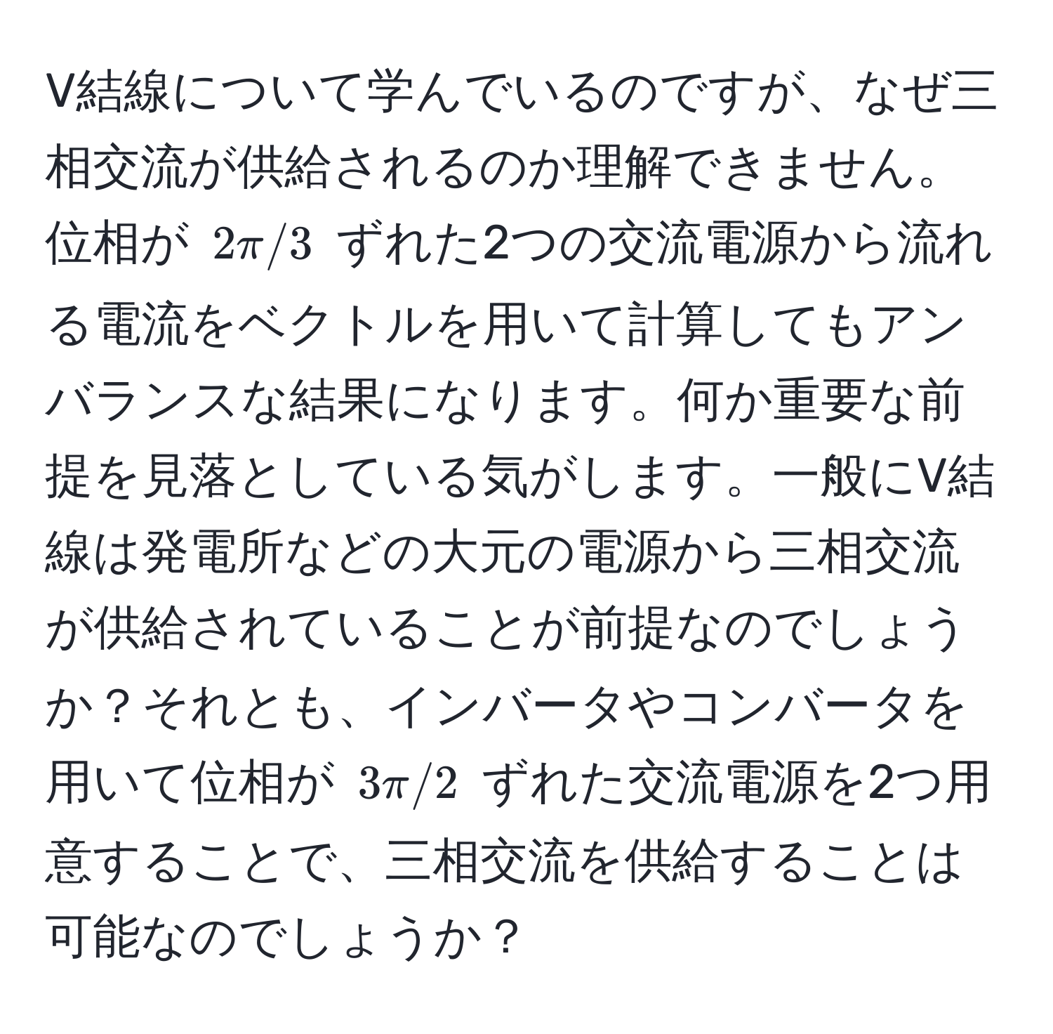 V結線について学んでいるのですが、なぜ三相交流が供給されるのか理解できません。位相が $2π/3$ ずれた2つの交流電源から流れる電流をベクトルを用いて計算してもアンバランスな結果になります。何か重要な前提を見落としている気がします。一般にV結線は発電所などの大元の電源から三相交流が供給されていることが前提なのでしょうか？それとも、インバータやコンバータを用いて位相が $3π/2$ ずれた交流電源を2つ用意することで、三相交流を供給することは可能なのでしょうか？