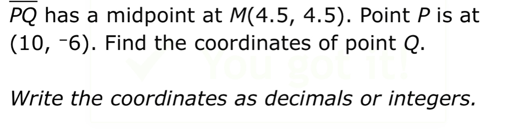 overline PQ has a midpoint at M(4.5,4.5). Point P is at
(10,-6). Find the coordinates of point Q. 
Write the coordinates as decimals or integers.