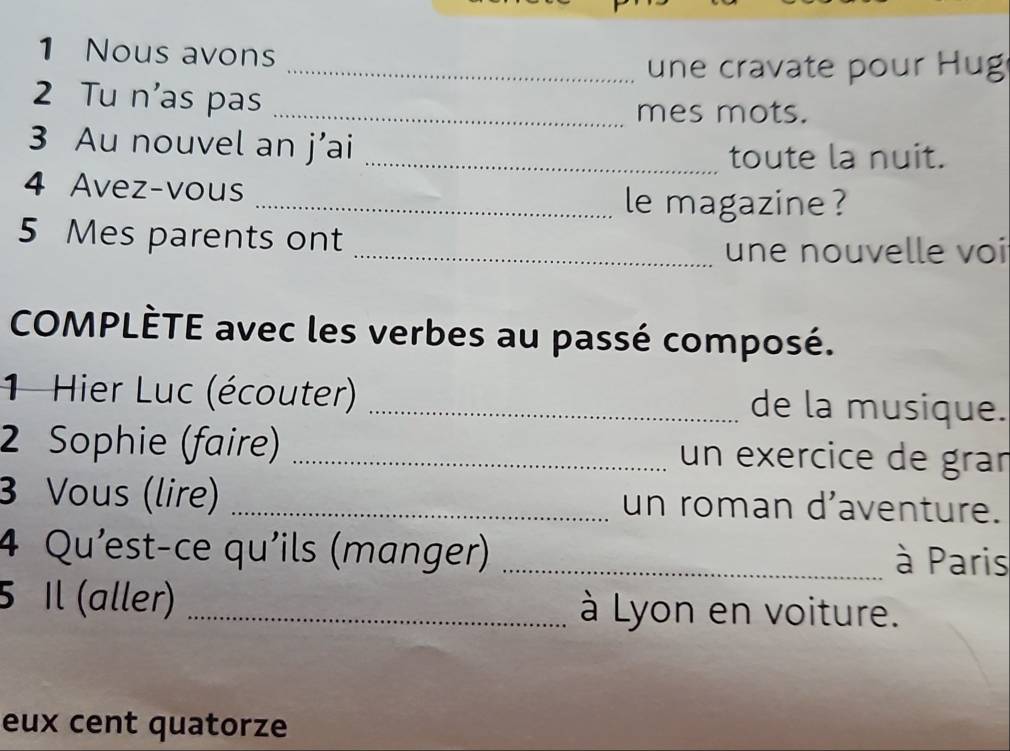 Nous avons 
_une cravate pour Hug 
2 Tu n'as pas 
_mes mots. 
3 Au nouvel an j’ai_ 
toute la nuit. 
4 Avez-vous 
_le magazine ? 
5 Mes parents ont 
_une nouvelle voi 
COMPLÈTE avec les verbes au passé composé. 
1 Hier Luc (écouter) _de la musique. 
2 Sophie (faire) _un exercice de grar 
3 Vous (lire) _un roman d'aventure. 
4 Qu'est-ce qu'ils (manger) _à Paris 
5 Il (aller) _à Lyon en voiture. 
eux cent quatorze