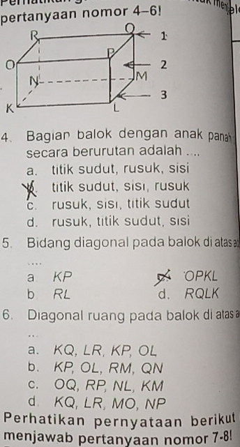 pertanyaan nomor . 4- 6！
4、 Bagian balok dengan anak pana
secara berurutan adalah ....
a. titik sudut, rusuk, sisi
titik sudut, sisı, rusuk
c. rusuk, sisi, titik sudut
d. rusuk, titik sudut, sisi
5. Bidang diagonal pada balok di atas 
. ...
a KP OPKL
b RL d. RQLK
6. Diagonal ruang pada balok di atas
a. KQ, LR, KP, OL
b. KP, OL, RM, QN
c. OQ, RP, NL, KM
d. KQ, LR, MO, NP
Perhatikan pernyataan berikut
menjawab pertanyaan nomor 7-8!