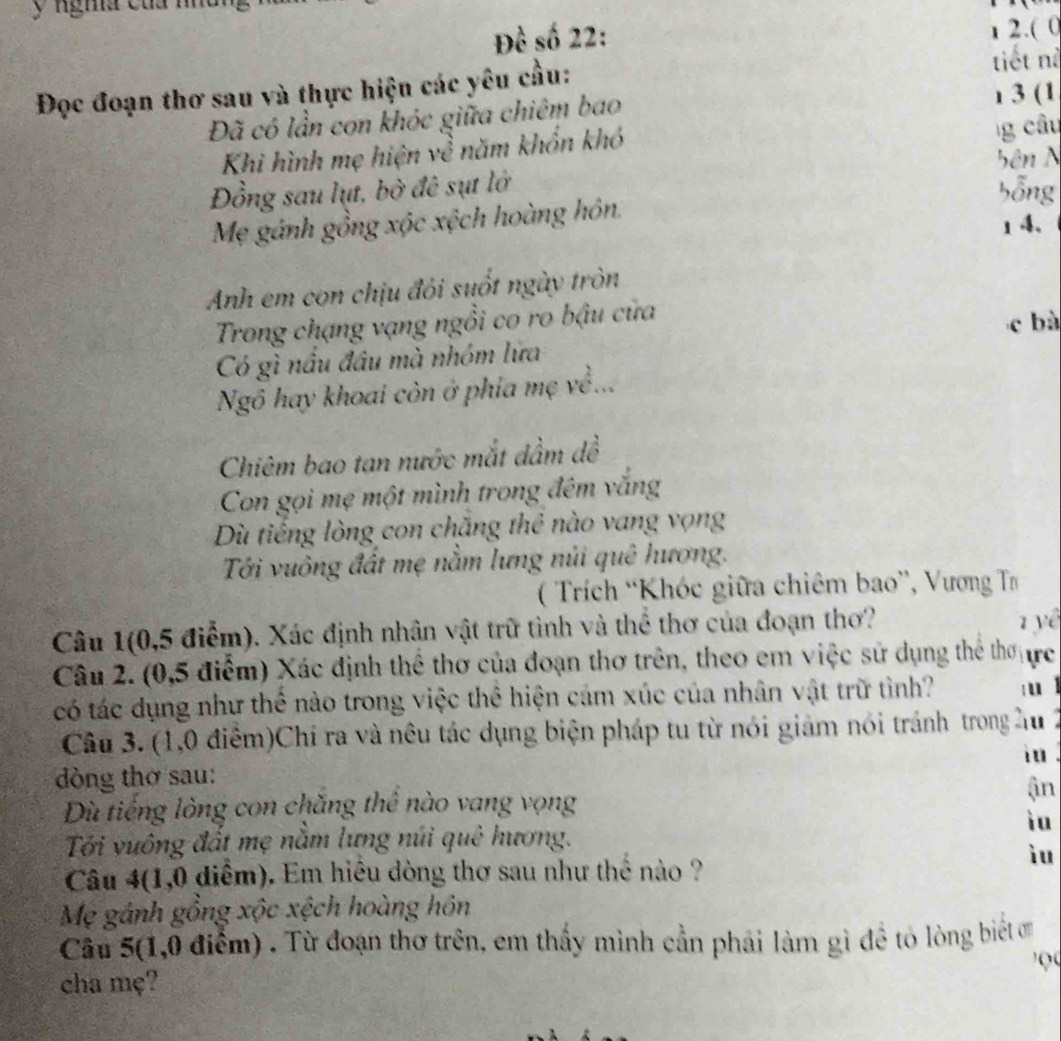 ngma của nhu
Đề số 22: 1 2.( 0
Đọc đoạn thơ sau và thực hiện các yêu cầu: tiết nà
Đã có lần con khóc giữa chiêm bao ı 3 (1
Khi hình mẹ hiện về năm khổn khó
g câu
Đồng sau lụt, bở đê sụt lở bên N
bỗng
Mẹ gánh gồng xộc xệch hoàng hôn.
1 4、
Anh em con chịu đỏi suốt ngày tròn
Trong chạng vạng ngồi co ro bậu cửa
c bà
Có gì nầu đầu mà nhóm lữa
Ngô hay khoai còn ở phía mẹ về...
Chiêm bao tan nước mắt dầm dề
Con gọi mẹ một mình trong đêm văng
Dù tiếng lòng con chăng thẻ nào vang vọng
Tới vuông đất mẹ nằm lưng núi quê hương.
( Trích 'Khóc giữa chiêm bao”, Vương T
Câu 1(0,5 điểm). Xác định nhân vật trữ tình và thể thơ của đoạn thơ? 1 yê
Câu 2. (0,5 điểm) Xác định thể thơ của đoạn thơ trên, theo em việc sử dụng thể thơ ực
có tác dụng như thể nào trong việc thể hiện cảm xúc của nhân vật trữ tình?  u l
Câu 3. (1,0 điểm)Chí ra và nêu tác dụng biện pháp tu từ nói giảm nói tránh trong hu 2
iu .
dòng thơ sau:
ận
Dù tiếng lòng con chăng thê nào vang vọng
iu
Tới vuông đất mẹ nằm lưng núi quê hương.
iu
Câu 4(1,0 diểm). Em hiêu đòng thơ sau như thể nào ?
Mẹ gánh gồng xộc xệch hoàng hôn
Câu 5(1,0 điểm) . Từ đoạn thơ trên, em thấy mình cần phái làm gì đề tỏ lòng biết ơ
cha mẹ?