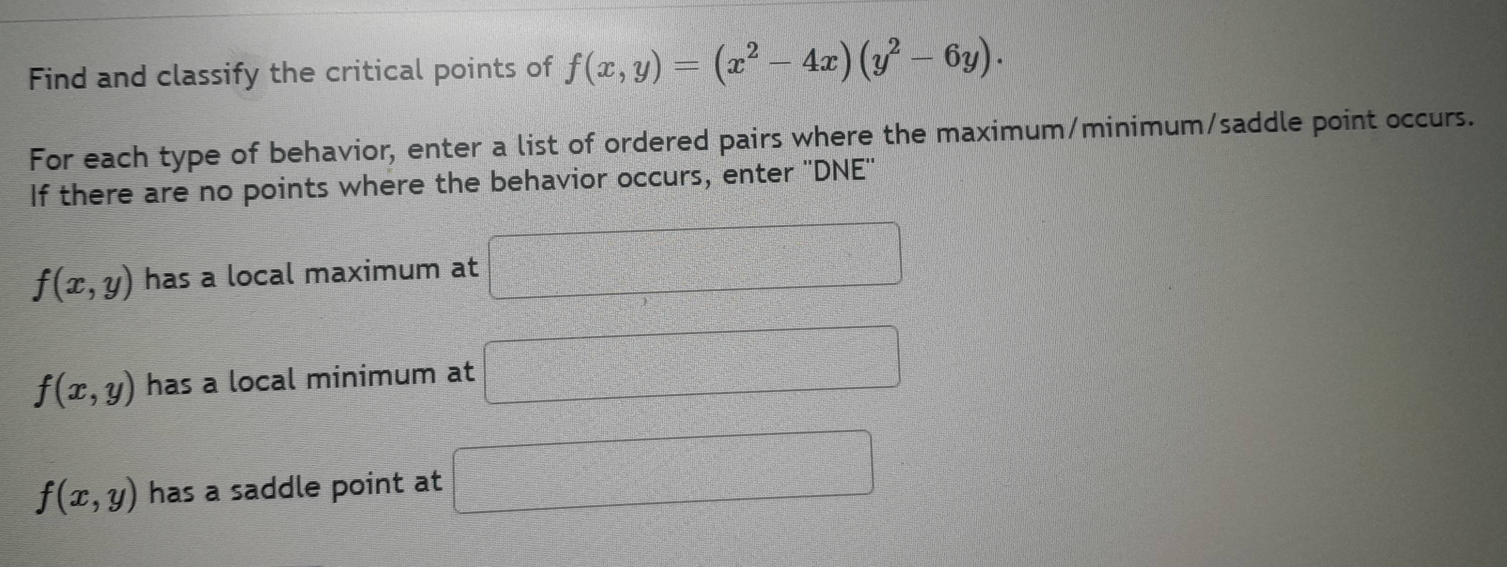 Find and classify the critical points of f(x,y)=(x^2-4x)(y^2-6y). 
For each type of behavior, enter a list of ordered pairs where the maximum/minimum/saddle point occurs. 
If there are no points where the behavior occurs, enter ''DNE''
f(x,y) has a local maximum at □
f(x,y) has a local minimum at □
f(x,y) has a saddle point at □