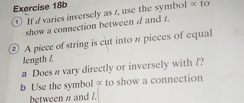 ① If d varies inversely as t, use the symbol × to 
show a connection between d and t. 
② A piece of string is cut into n pieces of equal 
length /. 
a Does n vary directly or inversely with /? 
b Use the symbol ∝ to show a connection 
between n and l.