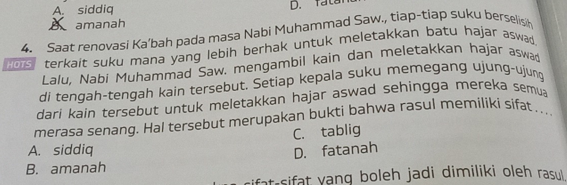 A. siddiq
D. fatar
A amanah
4. Saat renovasi Ka’bah pada masa Nabi Muhammad Saw., tiap-tiap suku berselisih
Hors, terkait suku mana yang lebih berhak untuk meletakkan batu hajar aswad
Lalu, Nabi Muhammad Saw. mengambil kain dan meletakkan hajar aswad
di tengah-tengah kain tersebut. Setiap kepala suku memegang ujung-ujung
dari kain tersebut untuk meletakkan hajar aswad sehingga mereka semua
merasa senang. Hal tersebut merupakan bukti bahwa rasul memiliki sifat …...
C. tablig
A. siddiq D. fatanah
B. amanah
at-s ang boleh jadi dimiliki oleh rasul.