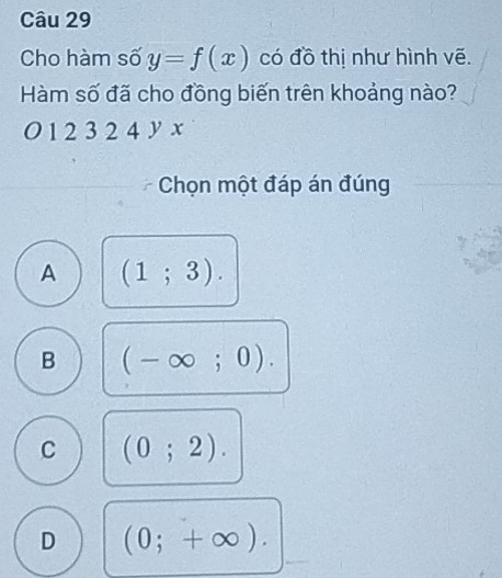 Cho hàm số y=f(x) có đồ thị như hình vẽ.
Hàm số đã cho đồng biến trên khoảng nào?
O 1 2 3 2 4 y x
Chọn một đáp án đúng
A (1;3).
B (-∈fty ;0).
C (0;2).
D (0;+∈fty ).