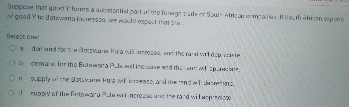 Suppose that good Y forms a substantial part of the foreign trade of South African companies. If South African exports
of good Y to Botswana increases, we would expect that the...
Select one:
a. demand for the Botswana Pula will increase, and the rand will depreciate.
b. demand for the Botswana Pula will increase and the rand will appreciate.
c. supply of the Botswana Pula will increase, and the rand will depreciate.
d. supply of the Botswana Pula will increase and the rand will appreciate.