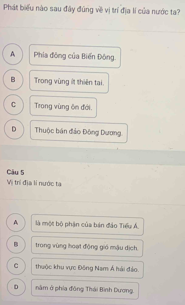 Phát biểu nào sau đây đúng về vị trí địa lí của nước ta?
A Phía đông của Biển Đông.
B Trong vùng ít thiên tai.
C Trong vùng ôn đới.
D Thuộc bán đảo Đông Dương.
Câu 5
Vị trí địa lí nước ta
A là một bộ phận của bán đảo Tiểu Á.
B trong vùng hoạt động gió mậu dịch.
C thuộc khu vực Đông Nam Á hải đảo.
D nằm ở phía đông Thái Bình Dương.