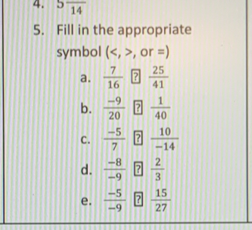 5frac 14
5. Fill in the appropriate 
symbol (, >, or =) 
a.  7/16  ?  25/41 
b.  (-9)/20  ?  1/40 
C.  (-5)/7  ?  10/-14 
d.  (-8)/-9  ?  2/3 
e.  (-5)/-9  ?  15/27 