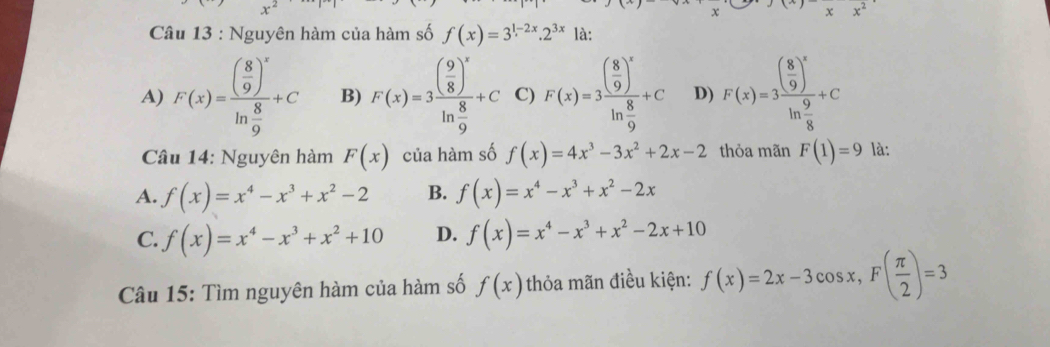 x x^2
Câu 13 : Nguyên hàm của hàm số f(x)=3^(1-2x).2^(3x) là:
A) F(x)=frac beginpmatrix 8 9end(pmatrix)^xln  8/9 +C B) F(x)=3frac ( 9/8 )^xln  8/9 +C C) F(x)=3frac ( 8/9 )^xln  8/9 +C D) F(x)=3frac ( 8/9 )^xln  9/8 +C
Câu 14: Nguyên hàm F(x) của hàm số f(x)=4x^3-3x^2+2x-2 thỏa mãn F(1)=9 là:
A. f(x)=x^4-x^3+x^2-2 B. f(x)=x^4-x^3+x^2-2x
C. f(x)=x^4-x^3+x^2+10 D. f(x)=x^4-x^3+x^2-2x+10
Câu 15: Tìm nguyên hàm của hàm số f(x) thỏa mãn điều kiện: f(x)=2x-3cos x, F( π /2 )=3