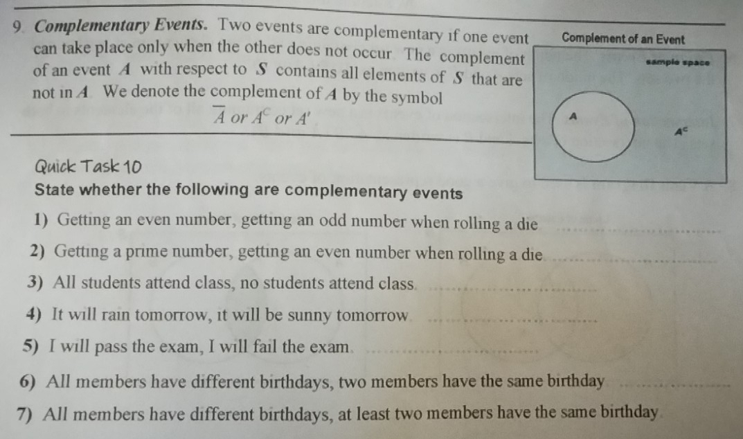 Complementary Events. Two events are complementary if one event Complement of an Event 
can take place only when the other does not occur The complement sample space 
of an event A with respect to S contains all elements of S that are 
not in A We denote the complement of A by the symbol
overline A or A^C or A' A
A^c
Quick Task 10 
State whether the following are complementary events 
1) Getting an even number, getting an odd number when rolling a die_ 
2) Getting a prime number, getting an even number when rolling a die_ 
3) All students attend class, no students attend class._ 
4) It will rain tomorrow, it will be sunny tomorrow_ 
5) I will pass the exam, I will fail the exam._ 
6) All members have different birthdays, two members have the same birthday_ 
7) All members have different birthdays, at least two members have the same birthday