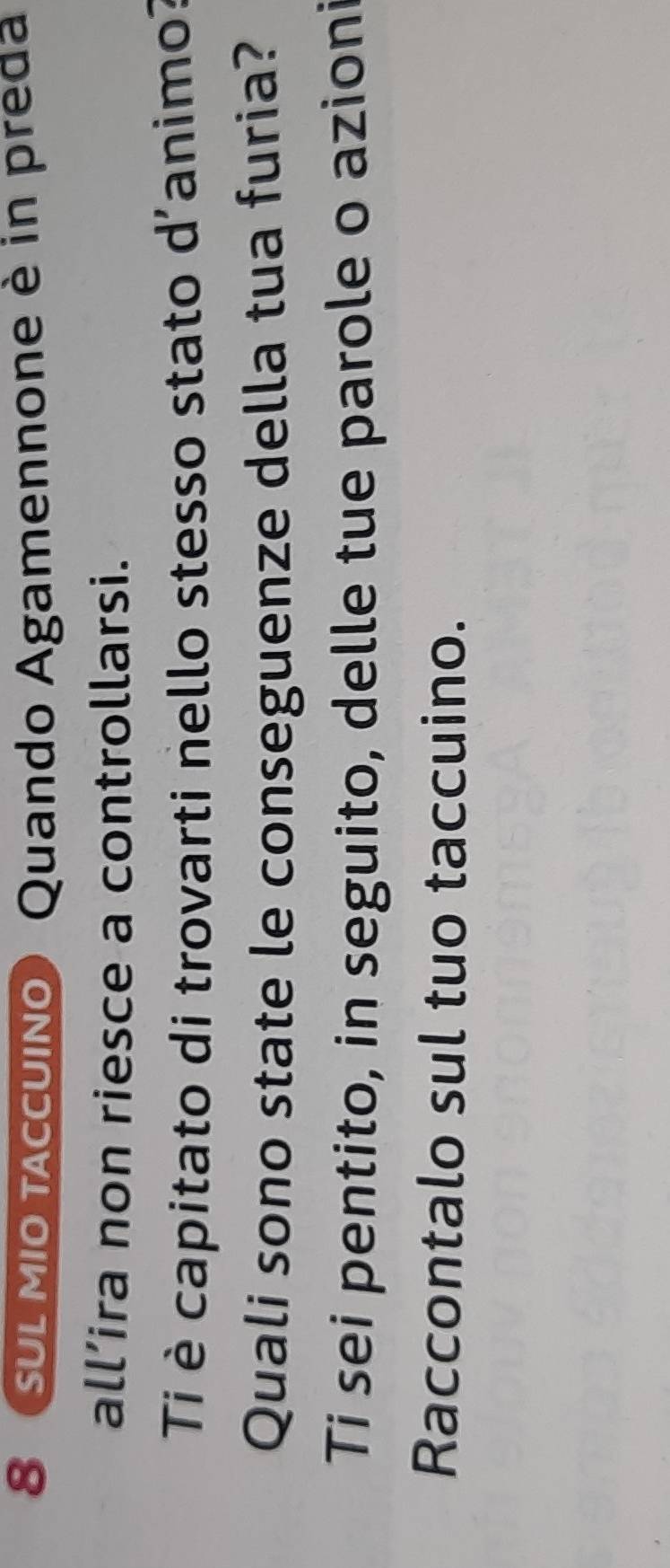 8 (SUL MIO tccuIño) Quando Agamennone è in preda 
all’ira non riesce a controllarsi. 
Ti è capitato di trovarti nello stesso stato d'animo? 
Quali sono state le conseguenze della tua furia? 
Ti sei pentito, in seguito, delle tue parole o azioni 
Raccontalo sul tuo taccuino.