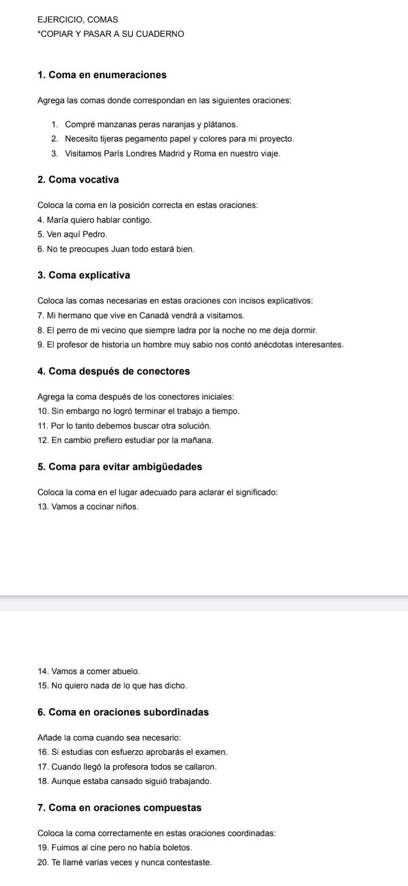 EJERCICIO, COMAS
*COPIAR Y PASAR A SU CUADERNO
1. Coma en enumeraciones
Agrega las comas donde correspondan en las siguientes oraciones:
1. Compré manzanas peras naranjas y plátanos.
2. Necesito tijeras pegamento papel y colores para mi proyecto.
3. Visitamos París Londres Madrid y Roma en nuestro viaje.
2. Coma vocativa
Coloca la coma en la posición correcta en estas oraciones:
4. María quiero hablar contigo.
5. Ven aquí Pedro.
6. No te preocupes Juan todo estará bien.
3. Coma explicativa
Coloca las comas necesarias en estas oraciones con incisos explicativos:
7. Mi hermano que vive en Canadá vendrá a visitarnos.
8. El perro de mi vecino que siempre ladra por la noche no me deja dormir.
9. El profesor de historia un hombre muy sabio nos contó anécdotas interesantes.
4. Coma después de conectores
Agrega la coma después de los conectores iniciales:
10. Sin embargo no logró terminar el trabajo a tiempo.
11. Por lo tanto debemos buscar otra solución.
12. En cambio prefiero estudiar por la mañana.
5. Coma para evitar ambigüedades
Coloca la coma en el lugar adecuado para aclarar el significado:
13. Vamos a cocinar niños.
15. No quiero nada de lo que has dicho.
6. Coma en oraciones subordinadas
Añade la coma cuando sea necesario:
16. Si estudias con esfuerzo aprobarás el examen.
17. Cuando llegó la profesora todos se callaron.
18. Aunque estaba cansado siguió trabajando.
7. Coma en oraciones compuestas
Coloca la coma correctamente en estas oraciones coordinadas:
19. Fuimos al cine pero no había boletos.
20. Te llamé varias veces y nunca contestaste.