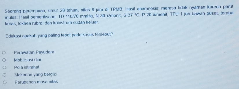 Seorang perempuan, umur 28 tahun, nifas 8 jam di TPMB. Hasil anamnesis: merasa tidak nyaman karena perut
mules. Hasil pemeriksaan: TD 110/70 mmHg, N 80 x/menit, S37°C , P 20 x/menit, TFU 1 jari bawah pusat, teraba
keras, lokhea rubra, dan kolostrum sudah keluar.
Edukasi apakah yang paling tepat pada kasus tersebut?
Perawatan Payudara
Mobilisasi dini
Pola istirahat
Makanan yang bergizi
Perubahan masa nifas