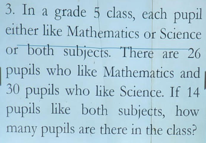 In a grade 5 class, each pupil 
either like Mathematics or Science 
or both subjects. There are 26
pupils who like Mathematics and
30 pupils who like Science. If 14
pupils like both subjects, how 
many pupils are there in the class?