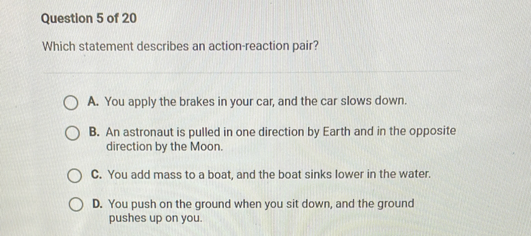 Which statement describes an action-reaction pair?
A. You apply the brakes in your car, and the car slows down.
B. An astronaut is pulled in one direction by Earth and in the opposite
direction by the Moon.
C. You add mass to a boat, and the boat sinks lower in the water.
D. You push on the ground when you sit down, and the ground
pushes up on you.