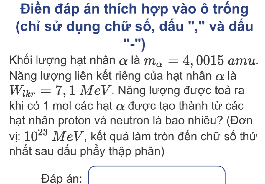 Điền đáp án thích hợp vào ô trống 
(chỉ sử dụng chữ số, dấu "," và dấu 
"-") 
Khối lượng hạt nhân α là m_alpha =4,0015 amu. 
Năng lượng liên kết riêng của hạt nhân α là
W_lkr=7 , 1 MeV. Năng lượng được toả ra 
khi có 1 mol các hạt α được tạo thành từ các 
hạt nhân proton và neutron là bao nhiêu? (Đơn 
vị: 10^(23) # TeV, kết quả làm tròn đến chữ số thứ 
1 
nhất sau dấu phẩy thập phân) 
x_1+x_2+·s +x_n□  (-y-()=()(x-)) 
Đáp án: 
□ 