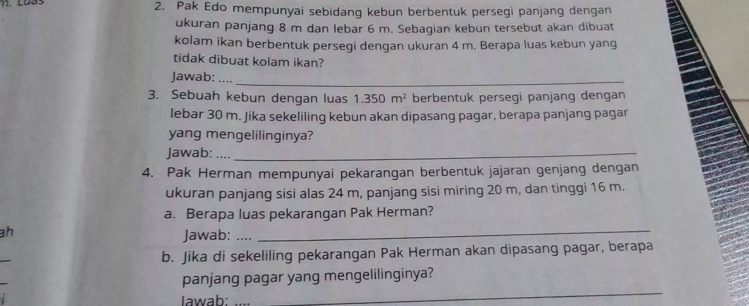 Pak Edo mempunyai sebidang kebun berbentuk persegi panjang dengan 
ukuran panjang 8 m dan lebar 6 m. Sebagian kebun tersebut akan dibuat 
kolam ikan berbentuk persegi dengan ukuran 4 m. Berapa luas kebun yang 
tidak dibuat kolam ikan? 
Jawab: ….._ 
3. Sebuah kebun dengan luas 1.350m^2 berbentuk persegi panjang dengan 
lebar 30 m. Jika sekeliling kebun akan dipasang pagar, berapa panjang pagar 
yang mengelilinginya? 
Jawab: ...._ 
4. Pak Herman mempunyai pekarangan berbentuk jajaran genjang dengan 
ukuran panjang sisi alas 24 m, panjang sisi miring 20 m, dan tinggi 16 m. 
a. Berapa luas pekarangan Pak Herman? 
ah 
Jawab: … 
_ 
_ 
b. Jika di sekeliling pekarangan Pak Herman akan dipasang pagar, berapa 
_ 
panjang pagar yang mengelilinginya? 
Iawab:_