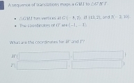 A sequence of translations maps a GBJ 10 △ EF JC r
△GRT has ventices. at C(-1,7), if(13,2) , an d J(-2,30)
The coo rd inates of overline U (-1,-1)
What are the coordinales fur df' and I'?
H'(□ ,□
1 □ ,□