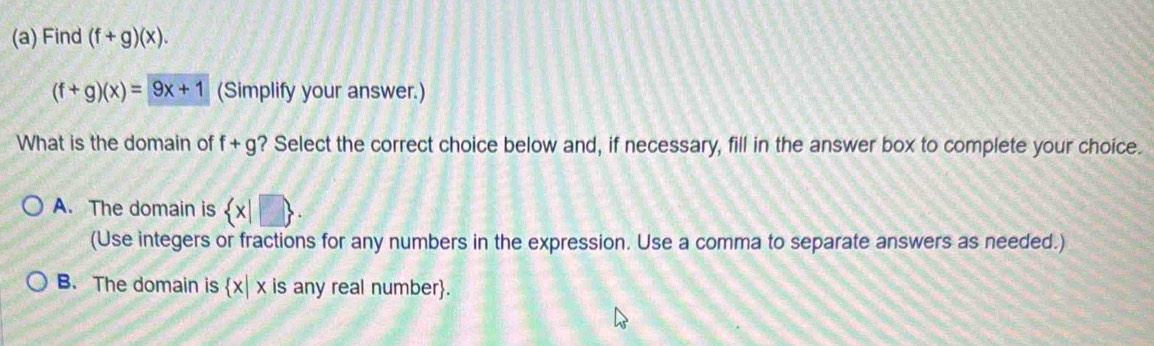 Find (f+g)(x).
(f+g)(x)=9x+1 (Simplify your answer.)
What is the domain of f+g ? Select the correct choice below and, if necessary, fill in the answer box to complete your choice.
A. The domain is  x|□ . 
(Use integers or fractions for any numbers in the expression. Use a comma to separate answers as needed.)
B. The domain is  x|x is any real number.