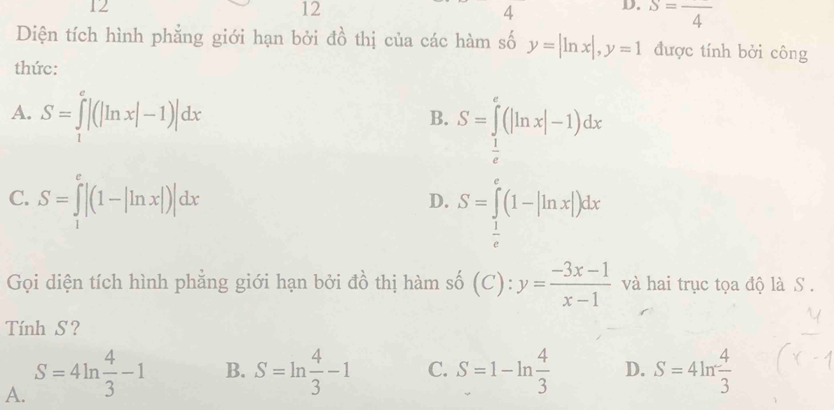 12
12
4
D. S=frac 4
Diện tích hình phẳng giới hạn bởi đồ thị của các hàm số y=|ln x|, y=1 được tính bởi công
thức:
A. S=∈tlimits _1^(e|(|ln x|-1)|dx
B. S=∈tlimits _frac 1)e^e(|ln x|-1)dx
C. S=∈tlimits _1^(e|(1-|ln x|)|dx
D. S=∈tlimits _frac 1)e^e(1-|ln x|)dx
Gọi diện tích hình phẳng giới hạn bởi đồ thị hàm số (C):y= (-3x-1)/x-1  và hai trục tọa độ là S.
Tính S?
A. S=4ln  4/3 -1
B. S=ln  4/3 -1 C. S=1-ln  4/3  D. S=4ln  4/3 