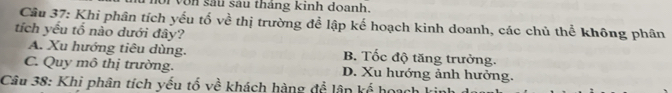 von sau sau tháng kinh doanh.
Câu 37: Khi phân tích yếu tố về thị trường để lập kế hoạch kinh doanh, các chủ thể không phân
tích yếu tổ nào dưới đây?
A. Xu hướng tiêu dùng. B. Tốc độ tăng trưởng.
C. Quy mô thị trường. D. Xu hướng ảnh hưởng.
Câu 38: Khi phân tích yếu tố về khách hàng để lân kế hoạch I