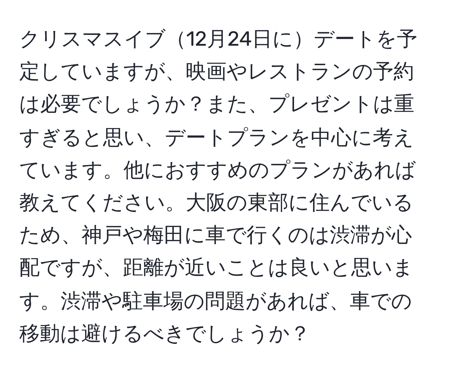 クリスマスイブ12月24日にデートを予定していますが、映画やレストランの予約は必要でしょうか？また、プレゼントは重すぎると思い、デートプランを中心に考えています。他におすすめのプランがあれば教えてください。大阪の東部に住んでいるため、神戸や梅田に車で行くのは渋滞が心配ですが、距離が近いことは良いと思います。渋滞や駐車場の問題があれば、車での移動は避けるべきでしょうか？