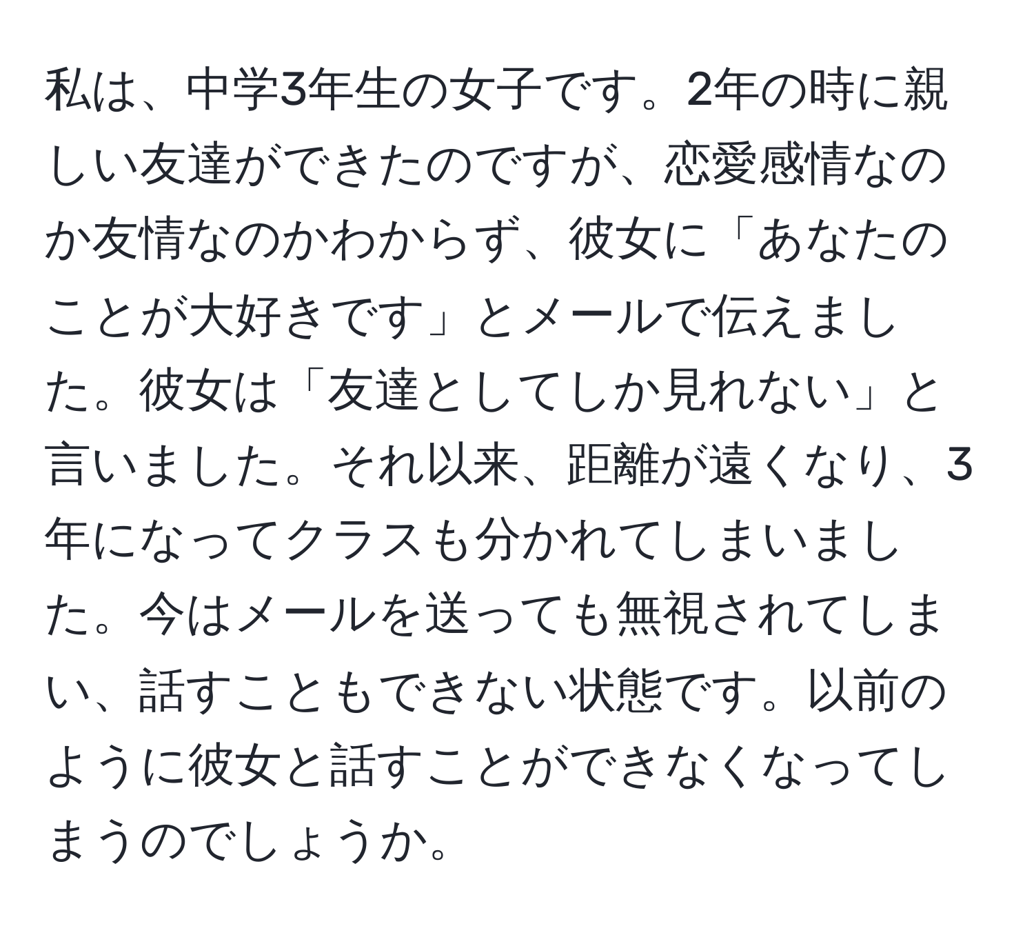 私は、中学3年生の女子です。2年の時に親しい友達ができたのですが、恋愛感情なのか友情なのかわからず、彼女に「あなたのことが大好きです」とメールで伝えました。彼女は「友達としてしか見れない」と言いました。それ以来、距離が遠くなり、3年になってクラスも分かれてしまいました。今はメールを送っても無視されてしまい、話すこともできない状態です。以前のように彼女と話すことができなくなってしまうのでしょうか。