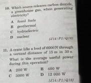 Which souree releases carbon dioxide,
electricity? a greenhouse gas, when generating
A fossil faels
H geothermal
C hydroelectrie
D muclear (414/P1 /Q16)
11. A crane lifts a load of 6000 N through
a vertical distance of 15 m in 30 s
during this operation? What is the average useful power
A 200 W B 400 W
C 3000 W D 12 000 W
[J14 |P1 |Q18]