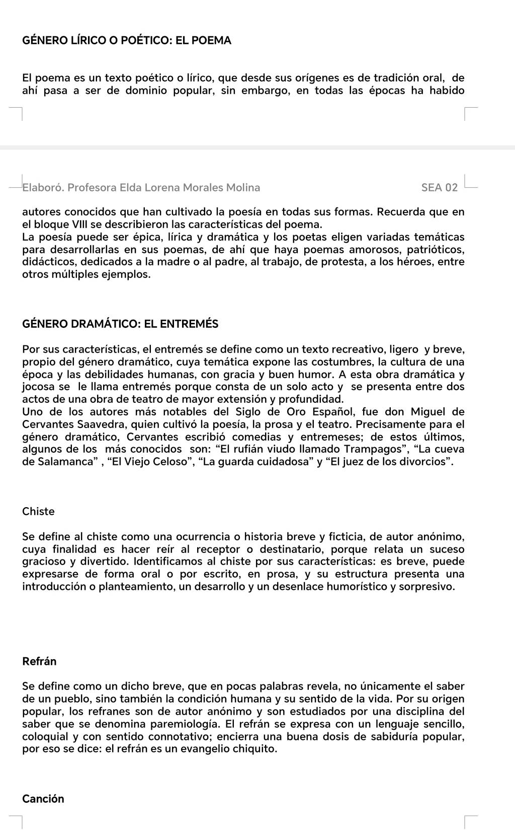 GÉNERO LÍRICO O POÉTICO: EL POEMA
El poema es un texto poético o lírico, que desde sus orígenes es de tradición oral, de
ahí pasa a ser de dominio popular, sin embargo, en todas las épocas ha habido
Elaboró. Profesora Elda Lorena Morales Molina SEA 02
autores conocidos que han cultivado la poesía en todas sus formas. Recuerda que en
el bloque VIII se describieron las características del poema.
La poesía puede ser épica, lírica y dramática y los poetas eligen variadas temáticas
para desarrollarlas en sus poemas, de ahí que haya poemas amorosos, patrióticos,
didácticos, dedicados a la madre o al padre, al trabajo, de protesta, a los héroes, entre
otros múltiples ejemplos.
GÉNERO DRAMÁTICO: EL ENTREMÉS
Por sus características, el entremés se define como un texto recreativo, ligero y breve,
propio del género dramático, cuya temática expone las costumbres, la cultura de una
época y las debilidades humanas, con gracia y buen humor. A esta obra dramática y
jocosa se le llama entremés porque consta de un solo acto y se presenta entre dos
actos de una obra de teatro de mayor extensión y profundidad.
Uno de los autores más notables del Siglo de Oro Español, fue don Miguel de
Cervantes Saavedra, quien cultivó la poesía, la prosa y el teatro. Precisamente para el
género dramático, Cervantes escribió comedias y entremeses; de estos últimos,
algunos de los más conocidos son: “El rufián viudo llamado Trampagos”, “La cueva
de Salamanca” , “El Viejo Celoso”, “La guarda cuidadosa” y “El juez de los divorcios”.
Chiste
Se define al chiste como una ocurrencia o historia breve y ficticia, de autor anónimo,
cuya finalidad es hacer reír al receptor o destinatario, porque relata un suceso
gracioso y divertido. Identificamos al chiste por sus características: es breve, puede
expresarse de forma oral o por escrito, en prosa, y su estructura presenta una
introducción o planteamiento, un desarrollo y un desenlace humorístico y sorpresivo.
Refrán
Se define como un dicho breve, que en pocas palabras revela, no únicamente el saber
de un pueblo, sino también la condición humana y su sentido de la vida. Por su origen
popular, los refranes son de autor anónimo y son estudiados por una disciplina del
saber que se denomina paremiología. El refrán se expresa con un lenguaje sencillo,
coloquial y con sentido connotativo; encierra una buena dosis de sabiduría popular,
por eso se dice: el refrán es un evangelio chiquito.
Canción