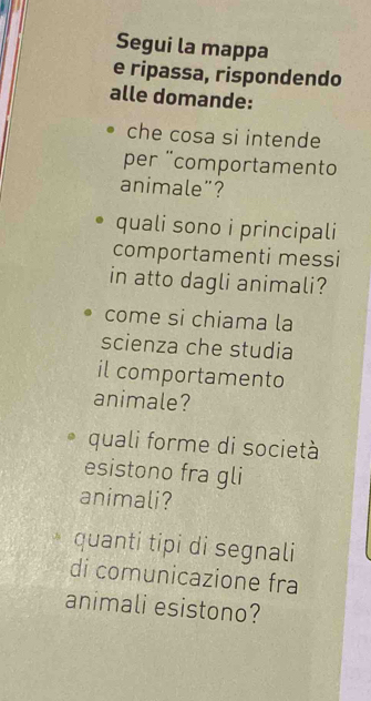 Segui la mappa 
e ripassa, rispondendo 
alle domande: 
che cosa si intende 
per ¨comportamento 
animale”? 
quali sono i principali 
comportamenti messi 
in atto dagli animali? 
come si chiama la 
scienza che studia 
il comportamento 
animale? 
quali forme di società 
esistono fra gli 
animali? 
quanti tipi di segnali 
di comunicazione fra 
animali esistono?