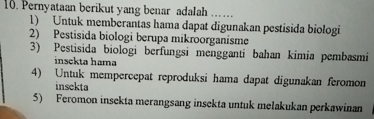 Pernyataan berikut yang benar adalah ...
1) Untuk memberantas hama dapat digunakan pestisida biologi
2) Pestisida biologi berupa mikroorganisme
3) Pestisida biologi berfungsi mengganti bahan kimia pembasmi
insckta hama
4) Untuk mempercepat reproduksi hama dapat digunakan feromon
insekta
5) Feromon insekta merangsang insekta untuk melakukan perkawinan