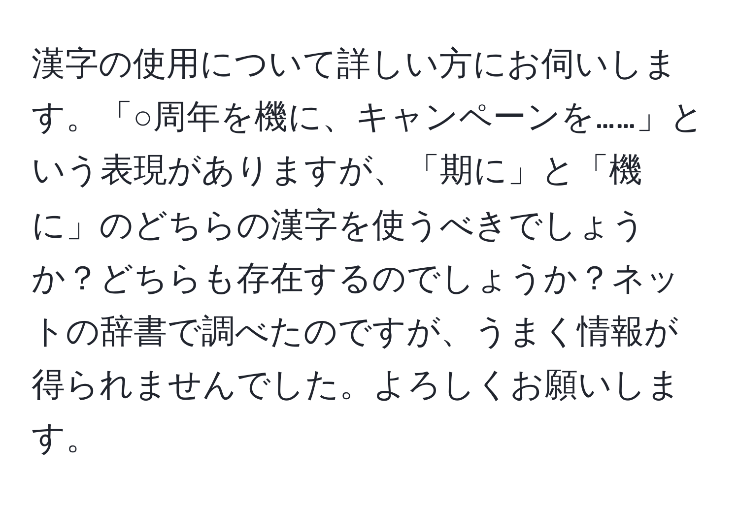 漢字の使用について詳しい方にお伺いします。「○周年を機に、キャンペーンを……」という表現がありますが、「期に」と「機に」のどちらの漢字を使うべきでしょうか？どちらも存在するのでしょうか？ネットの辞書で調べたのですが、うまく情報が得られませんでした。よろしくお願いします。