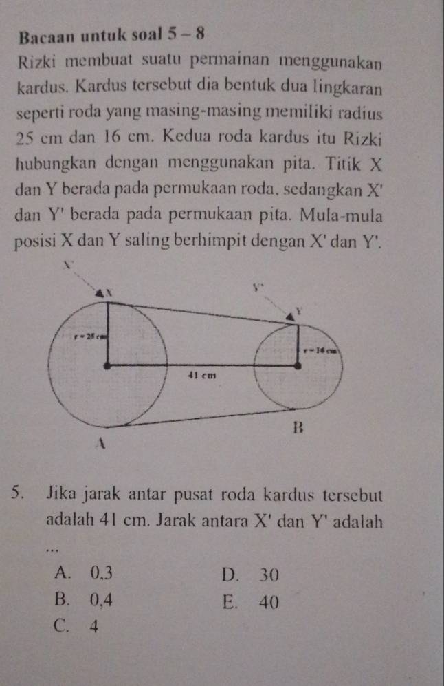 Bacaan untuk soal 5 - 8
Rizki membuat suatu permainan menggunakan
kardus. Kardus tersebut dia bentuk dua lingkaran
seperti roda yang masing-masing memiliki radius
25 cm dan 16 cm. Kedua roda kardus itu Rizki
hubungkan dengan menggunakan pita. Titik X
dan Y berada pada permukaan roda, sedangkan X'
dan Y' berada pada permukaan pita. Mula-mula
posisi X dan Y saling berhimpit dengan X' dan Y'.
5. Jika jarak antar pusat roda kardus tersebut
adalah 41 cm. Jarak antara X' dan Y' adalah
…
A. 0.3 D. 30
B. 0,4 E. 40
C. 4