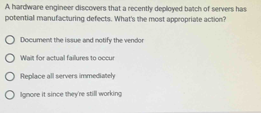 A hardware engineer discovers that a recently deployed batch of servers has
potential manufacturing defects. What's the most appropriate action?
Document the issue and notify the vendor
Wait for actual failures to occur
Replace all servers immediately
Ignore it since they're still working