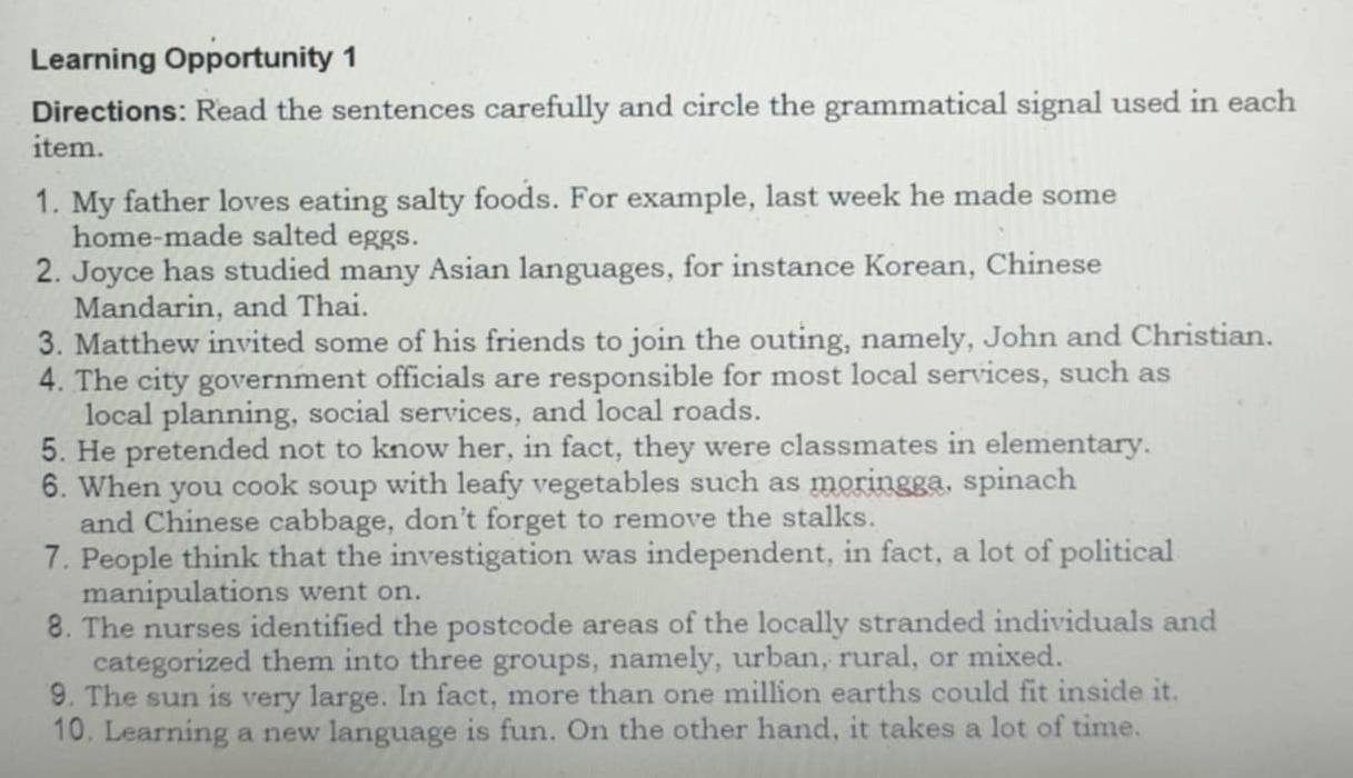 Learning Opportunity 1 
Directions: Read the sentences carefully and circle the grammatical signal used in each 
item. 
1. My father loves eating salty foods. For example, last week he made some 
home-made salted eggs. 
2. Joyce has studied many Asian languages, for instance Korean, Chinese 
Mandarin, and Thai. 
3. Matthew invited some of his friends to join the outing, namely, John and Christian. 
4. The city government officials are responsible for most local services, such as 
local planning, social services, and local roads. 
5. He pretended not to know her, in fact, they were classmates in elementary. 
6. When you cook soup with leafy vegetables such as moringga, spinach 
and Chinese cabbage, don’t forget to remove the stalks. 
7. People think that the investigation was independent, in fact, a lot of political 
manipulations went on. 
8. The nurses identified the postcode areas of the locally stranded individuals and 
categorized them into three groups, namely, urban, rural, or mixed. 
9. The sun is very large. In fact, more than one million earths could fit inside it. 
10. Learning a new language is fun. On the other hand, it takes a lot of time.