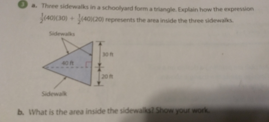 Three sidewalks in a schoolyard form a triangle. Explain how the expression
 1/2 (40)(30)+ 1/2 (40)(20) represents the area inside the three sidewalks.
Sidewalks
Sidewalk
b. What is the area inside the sidewalks? Show your work.