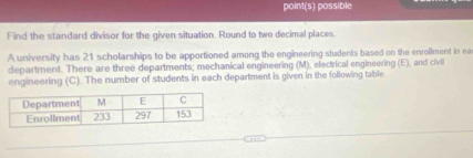 point(s) possible 
Find the standard divisor for the given situation. Round to two decimal places. 
A university has 21 scholarships to be apportioned among the engineering students based on the enrollment in ea 
department. There are three departments; mechanical engineering (M), electrical engineering (E), and civil 
engineering (C). The number of students in each department is given in the following table