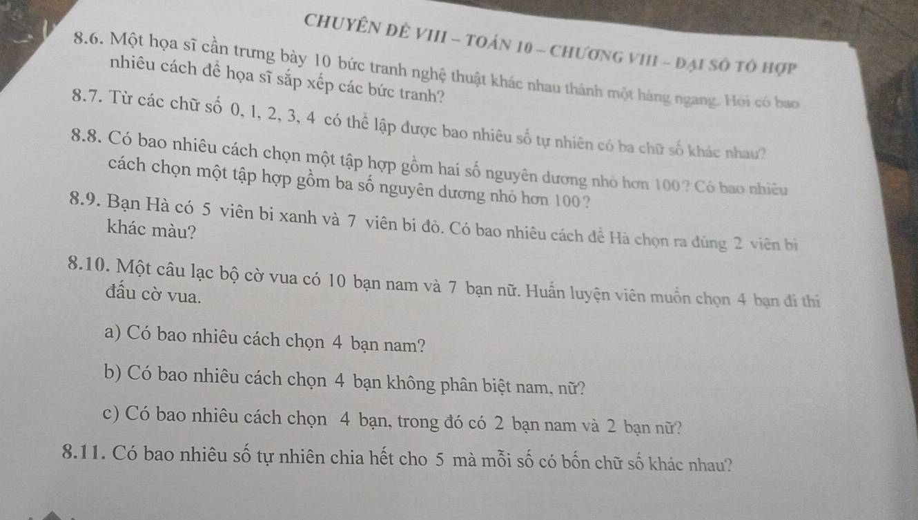 CHUYÊN ĐÊ VIII - TOÁN 10 - ChươNG VIII - đại số tổ hợp 
8.6. Một họa sĩ cần trưng bày 10 bức tranh nghệ thuật khác nhau thành một hàng ngang. Hỏi có bao 
nhiêu cách đề họa sĩ sắp xếp các bức tranh? 
8.7. Từ các chữ số 0, 1, 2, 3, 4 có thể lập được bao nhiêu số tự nhiên có ba chữ số khác nhau? 
8.8. Có bao nhiêu cách chọn một tập hợp gồm hai số nguyên dương nhỏ hơn 100? Có bao nhiêu 
cách chọn một tập hợp gồm ba số nguyên dương nhỏ hơn 100 2 
8.9. Bạn Hà có 5 viên bị xanh và 7 viên bi đỏ. Có bao nhiêu cách đề Hà chọn ra đúng 2 viên bị 
khác màu? 
8.10. Một câu lạc bộ cờ vua có 10 bạn nam và 7 bạn nữ. Huấn luyện viên muồn chọn 4 bạn đi thi 
đấu cờ vua. 
a) Có bao nhiêu cách chọn 4 bạn nam? 
b) Có bao nhiêu cách chọn 4 bạn không phân biệt nam, nữ? 
c) Có bao nhiêu cách chọn 4 bạn, trong đó có 2 bạn nam và 2 bạn nữ? 
8.11. Có bao nhiêu số tự nhiên chia hết cho 5 mà mỗi số có bốn chữ số khác nhau?