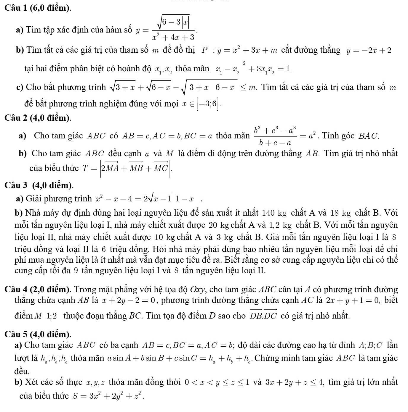 (6,0 điểm).
a) Tìm tập xác định của hàm số y= (sqrt(6-3|x|))/x^2+4x+3 .
b) Tìm tất cả các giá trị của tham số m đề đồ thị P:y=x^2+3x+m cắt đường thắng y=-2x+2
tại hai điểm phân biệt có hoành độ x_1,x_2 thỏa mãn x_1-x_2^(2+8x_1)x_2=1.
c) Cho bất phương trình sqrt(3+x)+sqrt(6-x)-sqrt(3+x6-x)≤ m. Tìm tất cả các giá trị của tham số m
để bất phương trình nghiệm đúng với mọi x∈ [-3;6].
Câu 2 (4,0 điểm).
a) Cho tam giác ABC có AB=c,AC=b,BC=a thỏa mãn  (b^3+c^3-a^3)/b+c-a =a^2. Tính góc BAC.
b) Cho tam giác ABC đều cạnh a và M là điểm di động trên đường thẳng AB. Tìm giá trị nhỏ nhất
của biểu thức T=|2vector MA+vector MB+vector MC|.
Câu 3 (4,0 điểm).
a) Giải phương trình x^2-x-4=2sqrt(x-1)1-x.
b) Nhà máy dự định dùng hai loại nguyên liệu để sản xuất ít nhất 140 kg chất A và 18 kg chất B. Với
mỗi tấn nguyên liệu loại I, nhà máy chiết xuất được 20 kg chất A và 1,2 kg chất B. Với mỗi tấn nguyên
liệu loại II, nhà máy chiết xuất được 10 kg chất A và 3 kg chất B. Giá mỗi tấn nguyên liệu loại I là 8
triệu đồng và loại II là 6 triệu đồng. Hỏi nhà máy phải dùng bao nhiêu tấn nguyên liệu mỗi loại để chi
phí mua nguyên liệu là ít nhất mà vẫn đạt mục tiêu đề ra. Biết rằng cơ sở cung cấp nguyên liệu chỉ có thể
cung cấp tối đa 9 tấn nguyên liệu loại I và 8 tấn nguyên liệu loại II.
Câu 4 (2,0 điểm). Trong mặt phẳng với hệ tọa độ Oxy, cho tam giác ABC cân tại A có phương trình đường
thắng chứa cạnh AB là x+2y-2=0 , phương trình đường thắng chứa cạnh AC là 2x+y+1=0 , biết
điểm M 1;2 thuộc đoạn thắng BC. Tìm tọa độ điểm D sao cho vector DB.vector DC có giá trị nhỏ nhất.
Câu 5 (4,0 điểm).
a) Cho tam giác ABC có ba cạnh AB=c,BC=a,AC=b; độ dài các đường cao hạ từ đỉnh A;B;C lần
lượt là h_a;h_b;h_c thỏa mãn asin A+bsin B+csin C=h_a+h_b+h_c Chứng minh tam giác ABC là tam giác
đều.
b) Xét các số thực x, y,> thỏa mãn đồng thời 0 và 3x+2y+z≤ 4 ,tìm giá trị lớn nhất
của biểu thức S=3x^2+2y^2+z^2.