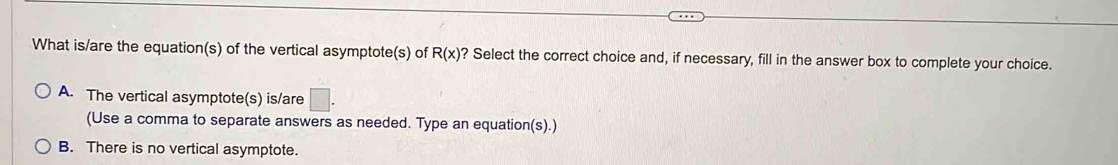 What is/are the equation(s) of the vertical asymptote(s) of R(x) ? Select the correct choice and, if necessary, fill in the answer box to complete your choice.
A. The vertical asymptote(s) is/are □ . 
(Use a comma to separate answers as needed. Type an equation(s).)
B. There is no vertical asymptote.